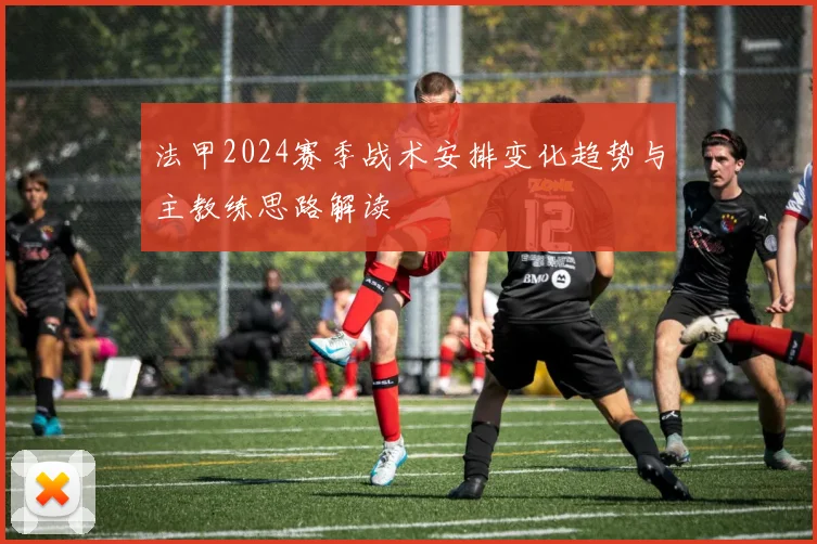 法甲2024赛季战术安排变化趋势与主教练思路解读