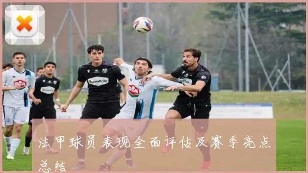 法甲球员表现全面评估及赛季亮点总结