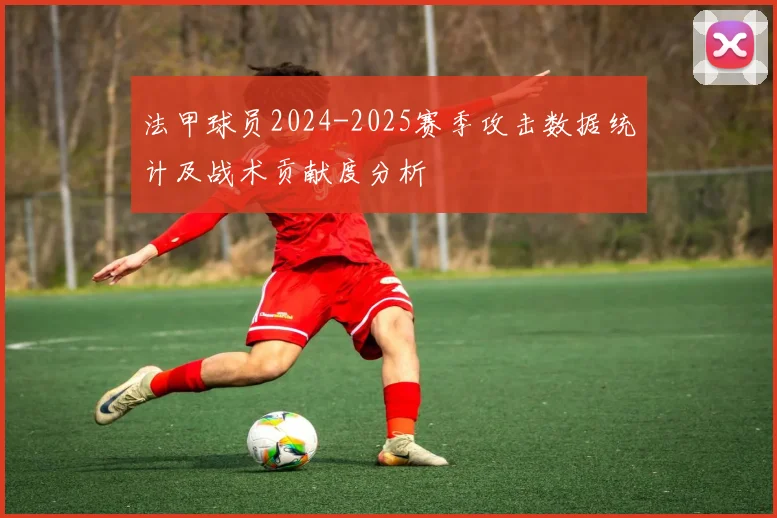 法甲球员2024-2025赛季攻击数据统计及战术贡献度分析