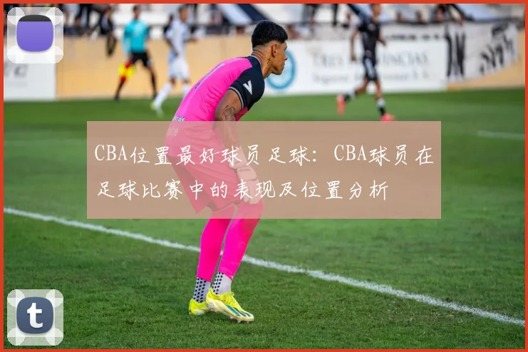 CBA位置最好球员足球：CBA球员在足球比赛中的表现及位置分析