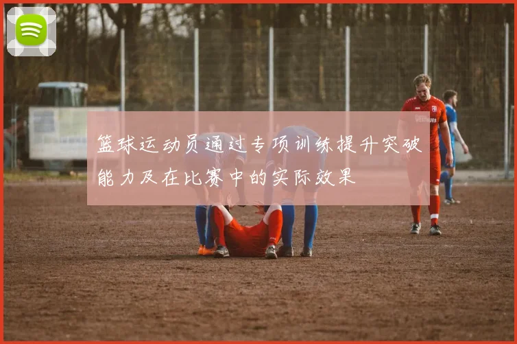 篮球运动员通过专项训练提升突破能力及在比赛中的实际效果