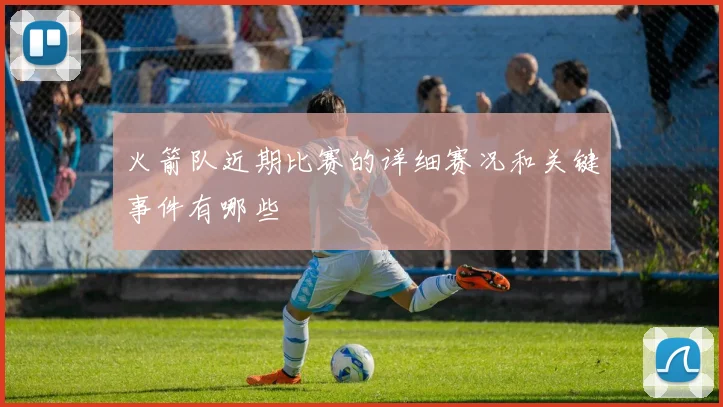 火箭队近期比赛的详细赛况和关键事件有哪些